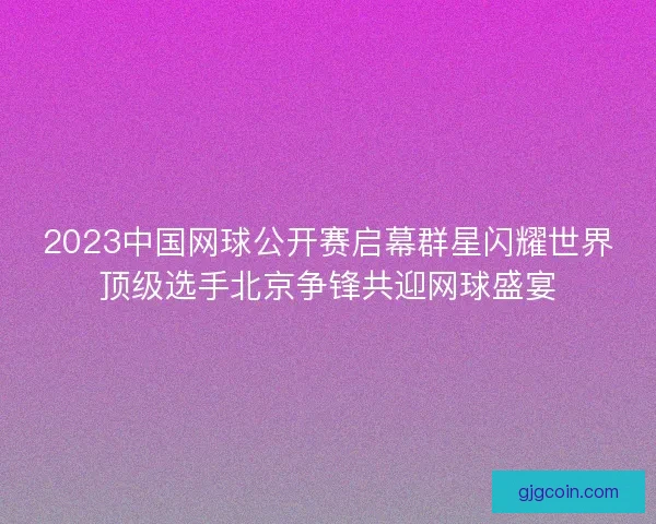 2023中国网球公开赛启幕群星闪耀世界顶级选手北京争锋共迎网球盛宴
