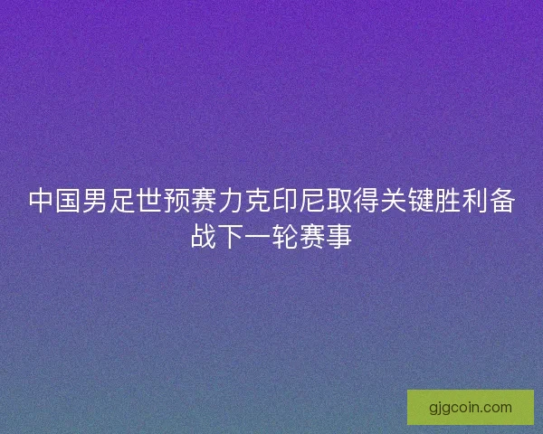 中国男足世预赛力克印尼取得关键胜利备战下一轮赛事