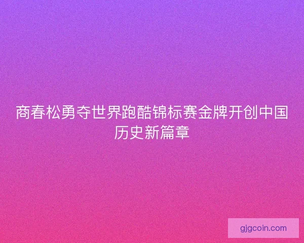 商春松勇夺世界跑酷锦标赛金牌开创中国历史新篇章