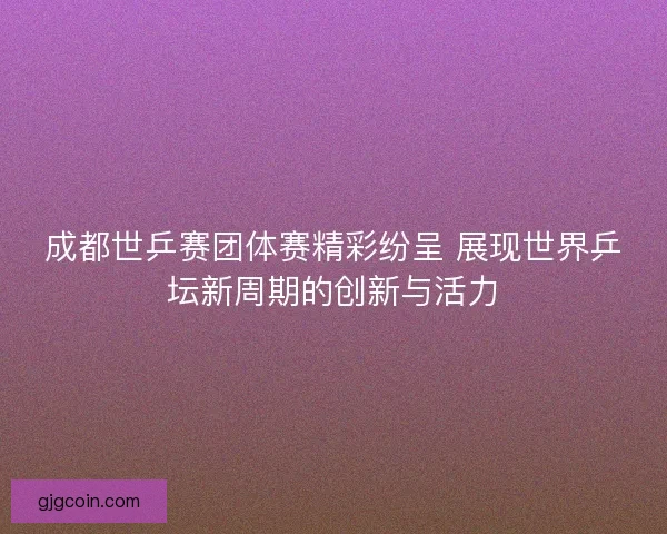 成都世乒赛团体赛精彩纷呈 展现世界乒坛新周期的创新与活力