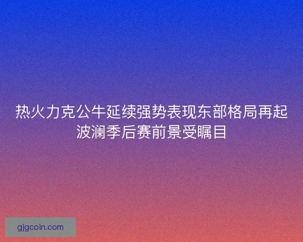 热火力克公牛延续强势表现东部格局再起波澜季后赛前景受瞩目