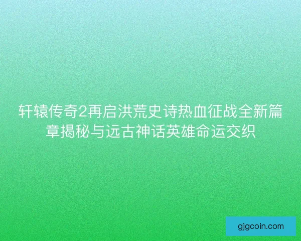 轩辕传奇2再启洪荒史诗热血征战全新篇章揭秘与远古神话英雄命运交织