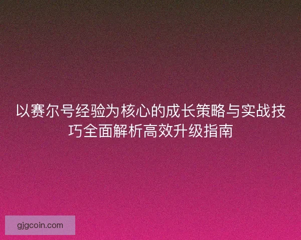 以赛尔号经验为核心的成长策略与实战技巧全面解析高效升级指南
