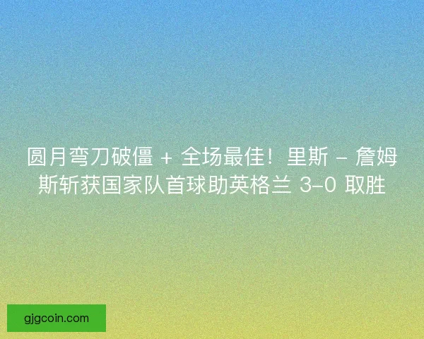 圆月弯刀破僵 + 全场最佳！里斯 - 詹姆斯斩获国家队首球助英格兰 3-0 取胜