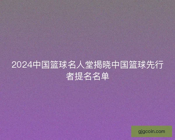 2024中国篮球名人堂揭晓中国篮球先行者提名名单
