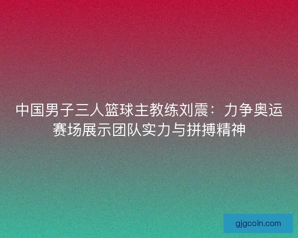 中国男子三人篮球主教练刘震：力争奥运赛场展示团队实力与拼搏精神