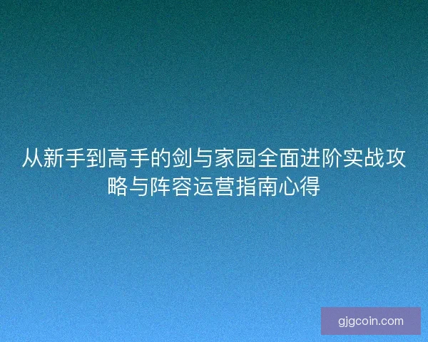 从新手到高手的剑与家园全面进阶实战攻略与阵容运营指南心得