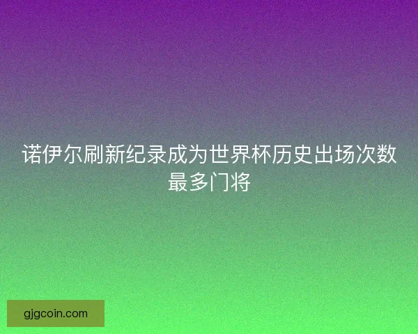 诺伊尔刷新纪录成为世界杯历史出场次数最多门将