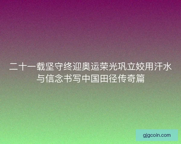 二十一载坚守终迎奥运荣光巩立姣用汗水与信念书写中国田径传奇篇
