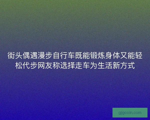 街头偶遇漫步自行车既能锻炼身体又能轻松代步网友称选择走车为生活新方式 街头偶遇漫步自行车既能锻炼身体又能轻松代步网友称选择走车为生活新方式