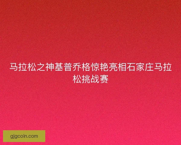 马拉松之神基普乔格惊艳亮相石家庄马拉松挑战赛 马拉松之神基普乔格惊艳亮相石家庄马拉松挑战赛