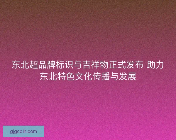 东北超品牌标识与吉祥物正式发布 助力东北特色文化传播与发展 东北超品牌标识与吉祥物正式发布 助力东北特色文化传播与发展