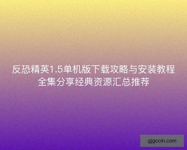 反恐精英1.5单机版下载攻略与安装教程全集分享经典资源汇总推荐 反恐精英1.5单机版下载攻略与安装教程全集分享经典资源汇总推荐