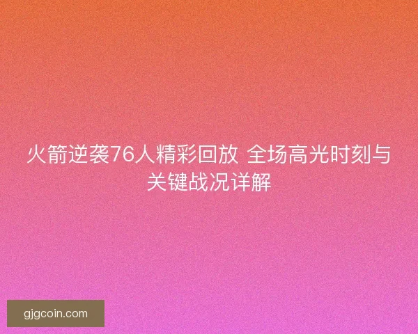 火箭逆袭76人精彩回放 全场高光时刻与关键战况详解 火箭逆袭76人精彩回放 全场高光时刻与关键战况详解
