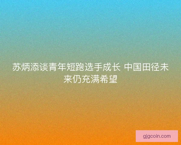 苏炳添谈青年短跑选手成长 中国田径未来仍充满希望 苏炳添谈青年短跑选手成长 中国田径未来仍充满希望